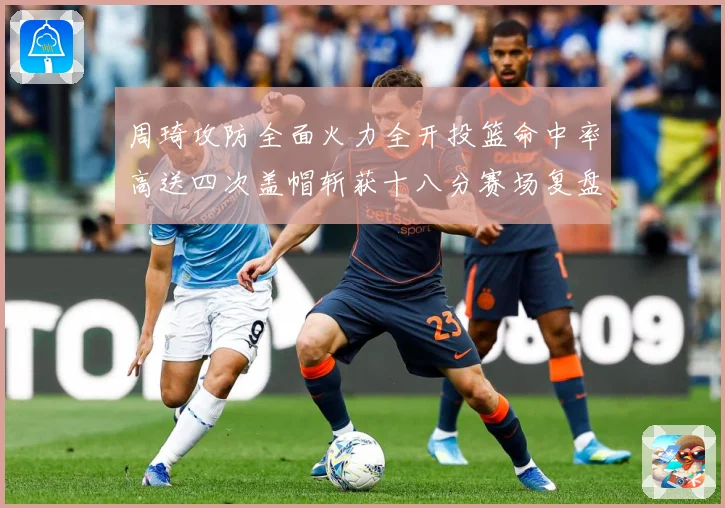 周琦攻防全面火力全开投篮命中率高送四次盖帽斩获十八分赛场复盘：最新赛事动态与深度分析