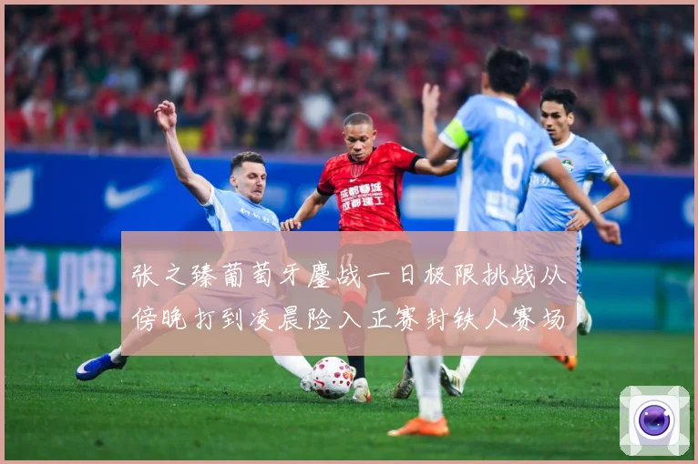张之臻葡萄牙鏖战一日极限挑战从傍晚打到凌晨险入正赛封铁人赛场观察：最新赛事动态与深度分析