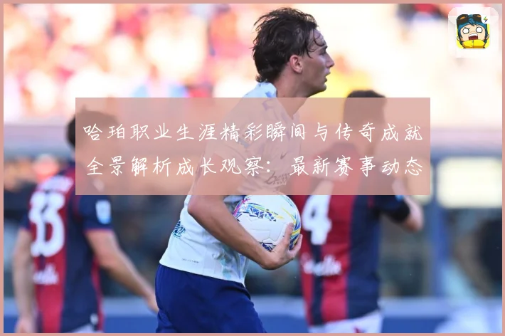 哈珀职业生涯精彩瞬间与传奇成就全景解析成长观察：最新赛事动态与深度分析