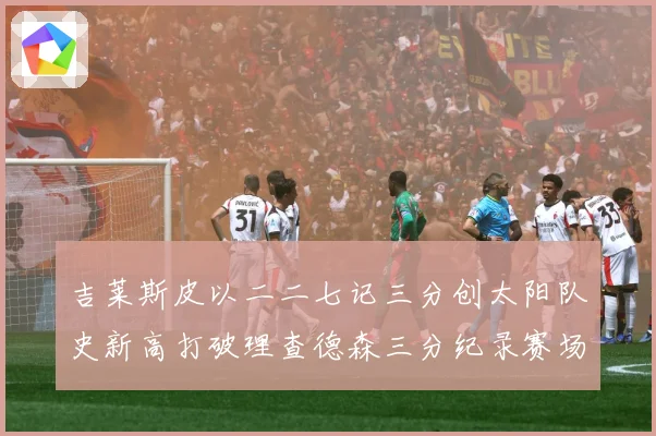 吉莱斯皮以二二七记三分创太阳队史新高打破理查德森三分纪录赛场复盘：最新赛事动态与深度分析