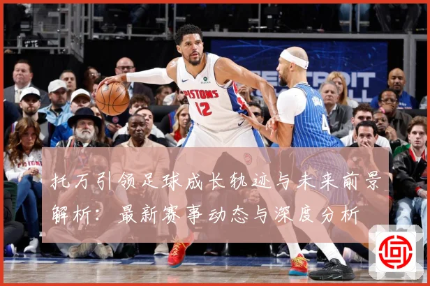 托万引领足球成长轨迹与未来前景解析：最新赛事动态与深度分析