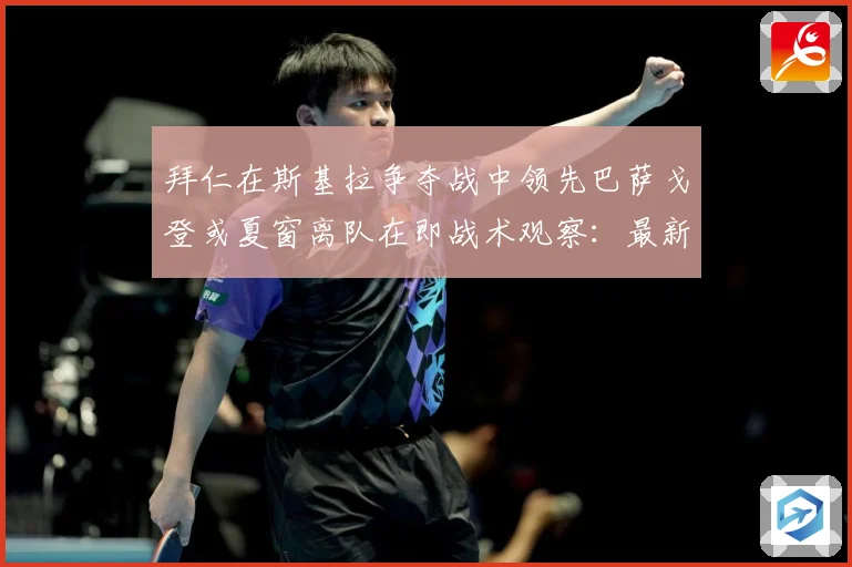 拜仁在斯基拉争夺战中领先巴萨戈登或夏窗离队在即战术观察：最新赛事动态与深度分析