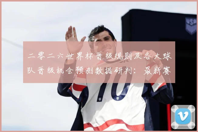 二零二六世界杯晋级规则及各大球队晋级机会预测数据研判：最新赛事动态与深度分析