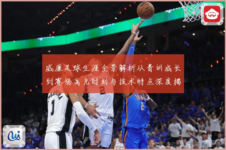 威廉足球生涯全景解析从青训成长到赛场高光时刻与技术特点深度揭秘：最新赛事动态与深度分析