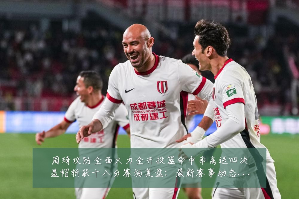 周琦攻防全面火力全开投篮命中率高送四次盖帽斩获十八分赛场复盘：最新赛事动态与深度分析
